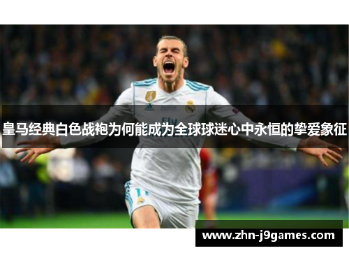 皇马经典白色战袍为何能成为全球球迷心中永恒的挚爱象征