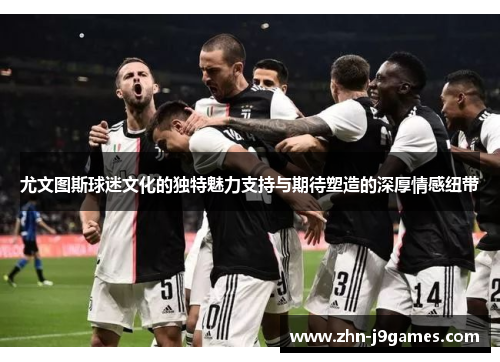 尤文图斯球迷文化的独特魅力支持与期待塑造的深厚情感纽带