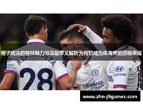 帽子戏法的独特魅力与深层意义解析为何它成为体育界的顶级荣耀