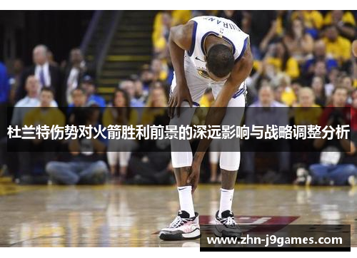 杜兰特伤势对火箭胜利前景的深远影响与战略调整分析