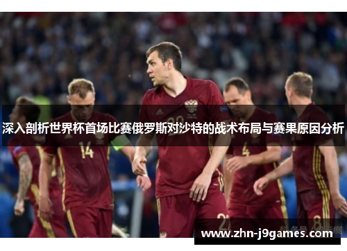 深入剖析世界杯首场比赛俄罗斯对沙特的战术布局与赛果原因分析 深入剖析世界杯首场比赛俄罗斯对沙特的战术布局与赛果原因分析