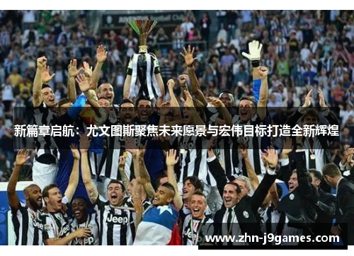 新篇章启航：尤文图斯聚焦未来愿景与宏伟目标打造全新辉煌