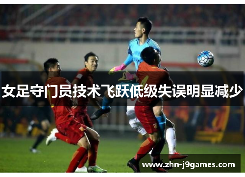 女足守门员技术飞跃低级失误明显减少 女足守门员技术飞跃低级失误明显减少