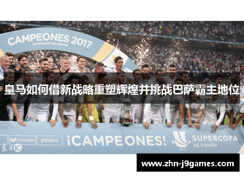 皇马如何借新战略重塑辉煌并挑战巴萨霸主地位