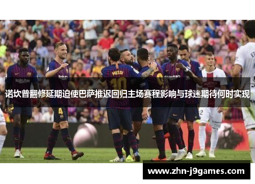 诺坎普翻修延期迫使巴萨推迟回归主场赛程影响与球迷期待何时实现